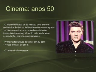 Cinema: anos 50

‽O início da década de 50 marcou uma enorme
reviravolta. Embora a Atlântida tenha se consagrado
 na décaa anterior como uma das mais fortes
indústrias cinematográficas do país, ainda assim
as produções eram tanto desleixadas.

‽Primeiras tentativas de filmes em 3D com
“ House of Wax” de 1953.

‽O cinema Indiano cresce.
 