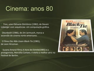 Cinema: anos 80

‽ Tron, uma Odisseia Eletrônica (1982), de Steven
Lisberger com sequências em computação gráfica.

‽Daunbailó (1986), de Jim Jarmusch, marca a
ascensão do cinema norte-americano.

‽O filme Eles Não Usam Black-Tie (1981),
de Leon Hirszman.

‽ Suzana Amaral filma A Hora da Estrela(1985) e a
protagonista, Marcélia Cartaxo, é eleita a melhor atriz no
Festival de Berlim.
 