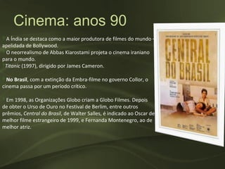 Cinema: anos 90
‽ A Índia se destaca como a maior produtora de filmes do mundo –
apelidada de Bollywood.
‽ O neorrealismo de Abbas Kiarostami projeta o cinema iraniano
para o mundo.
‽Titanic (1997), dirigido por James Cameron.

‽ No Brasil, com a extinção da Embra-filme no governo Collor, o
cinema passa por um período crítico.

‽ Em 1998, as Organizações Globo criam a Globo Filmes. Depois
de obter o Urso de Ouro no Festival de Berlim, entre outros
prêmios, Central do Brasil, de Walter Salles, é indicado ao Oscar de
melhor filme estrangeiro de 1999, e Fernanda Montenegro, ao de
melhor atriz.
 