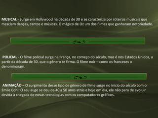 MUSICAL - Surge em Hollywood na década de 30 e se caracteriza por roteiros musicais que
mesclam danças, cantos e músicas. O mágico de Oz um dos filmes que ganharam notoriedade.




POLICIAL - O filme policial surge na França, no começo do século, mas é nos Estados Unidos, a
partir da década de 30, que o gênero se firma. O filme noir – como os franceses o
denominaram.



ANIMAÇÃO – O surgimento desse tipo de gênero de filme surge no início do século com o
Emile Cohl. O seu auge se deu de 40 a 50 anos atrás e hoje em dia, ele não para de evoluir
devida à chegada de novas tecnologias com os computadores gráficos.
 