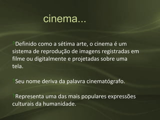 cinema...

‽Definido como a sétima arte, o cinema é um
sistema de reprodução de imagens registradas em
filme ou digitalmente e projetadas sobre uma
tela.

‽Seu nome deriva da palavra cinematógrafo.

‽Representa uma das mais populares expressões
culturais da humanidade.
 
