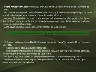 ‽ Pedro Almodóvar Caballero nasceu em Calzada de Calatrava no dia 24 de setembro de
1949.
‽Seu cinema, reconhecido pelo público e pela crítica, que lhe concedeu o privilégio de ser o
primeiro de seu país a concorrer ao Oscar de melhor diretor.
‽Nos seus filmes o afeto sempre conduz o espectador à compreensão dos atos das figuras
que desfilam nas telas, se baseia no procedimento comportamental de cada ser e o traduz
em versões cinematográficas.
‽ Almodóvar traduz cenicamente os movimentos da vida comum.




‽O diretor norteamericano Martin Scorsese nasceu em Nova York no dia 17 de novembro
de 1942.
‽Trabalhou como ator, produtor e roteirista.
‽Tinha descendência italiana e cresceu em Little Italy, um bairro perigoso onde conheceu
os arquétipos que criou em muitos de seus filmes.
‽Na época, a grande paixão do pequeno Scorsese era o mundo cinematográfico.
‽Havia pequenas matinées organizadas pelo cinema de seu bairro e Martin era figura
constante nas salas de exibição.
 