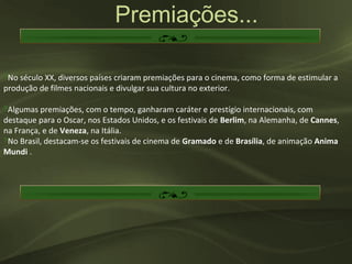 Premiações...

‽No século XX, diversos países criaram premiações para o cinema, como forma de estimular a
produção de filmes nacionais e divulgar sua cultura no exterior.

‽Algumas premiações, com o tempo, ganharam caráter e prestígio internacionais, com
destaque para o Oscar, nos Estados Unidos, e os festivais de Berlim, na Alemanha, de Cannes,
na França, e de Veneza, na Itália.
‽No Brasil, destacam-se os festivais de cinema de Gramado e de Brasília, de animação Anima
Mundi .
 