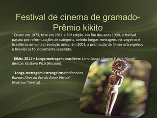 Festival de cinema de gramado-
            Prêmio kikito
‽Criado em 1973, teve em 2011 a 39ª edição. No fim dos anos 1990, o festival
passou por reformulações de categoria, unindo longas-metragens estrangeiros e
brasileiros em uma premiação única. Em 2001, a premiação de filmes estrangeiros
e brasileiros foi novamente separada.

‽Kikito 2011 • Longa-metragem brasileiro: Uma Longa Viagem (Lúcia Murat);
diretor: Gustavo Pizzi (Riscado).

‽ Longa-metragem estrangeiro:Medianeiras –
Buenos Aires na Era do Amor Virtual
(Gustavo Taretto).
 