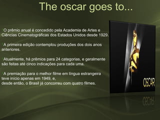 The oscar goes to...
‽O prêmio anual é concedido pela Academia de Artes e
Ciências Cinematográficas dos Estados Unidos desde 1929.

‽A primeira edição contemplou produções dos dois anos
anteriores.

‽Atualmente, há prêmios para 24 categorias, e geralmente
são feitas até cinco indicações para cada uma.

‽A premiação para o melhor filme em língua estrangeira
teve início apenas em 1949, e,
desde então, o Brasil já concorreu com quatro filmes.
 