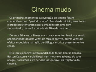 Cinema mudo
‽ Os primeiros momentos da evolução do cinema foram
conhecidos como “período mudo”. Pois desde o início, inventores
e produtores tentaram casar a imagem com uma som
sincronizado, mas até a década de 20 nada dera certo.

‽ Durante 30 anos os filmes eram praticamente silenciosos sendo
acompanhados muitas vezes de música ao vivo, outras vezes de
efeitos especiais e narração de diálogos escritos presentes entre
cenas.

‽ Os atores pioneiros nesta modalidade foram Charlie Chaplin,
Buston Keaton e Harold Lloyd, nem mesmo o advento do som
apagou da história este período inesquecível da trajetória do
cinema.
 