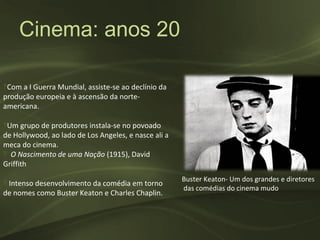 Cinema: anos 20

‽Com a I Guerra Mundial, assiste-se ao declínio da
produção europeia e à ascensão da norte-
americana.

‽Um grupo de produtores instala-se no povoado
de Hollywood, ao lado de Los Angeles, e nasce ali a
meca do cinema.
‽ O Nascimento de uma Nação (1915), David
Griffith
                                                      Buster Keaton- Um dos grandes e diretores
‽ Intenso desenvolvimento da comédia em torno
                                                      das comédias do cinema mudo
de nomes como Buster Keaton e Charles Chaplin.
 