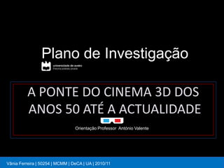 Plano de Investigação

          A PONTE DO CINEMA 3D DOS
          ANOS 50 ATÉ A ACTUALIDADE
                                 Orientação Professor António Valente




Vânia Ferreira | 50254 | MCMM | DeCA | UA | 2010/11
 
