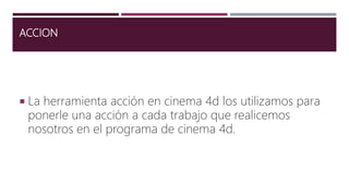 ACCION
 La herramienta acción en cinema 4d los utilizamos para
ponerle una acción a cada trabajo que realicemos
nosotros en el programa de cinema 4d.
 