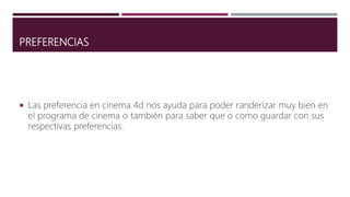 PREFERENCIAS
 Las preferencia en cinema 4d nos ayuda para poder randerizar muy bien en
el programa de cinema o también para saber que o como guardar con sus
respectivas preferencias.
 