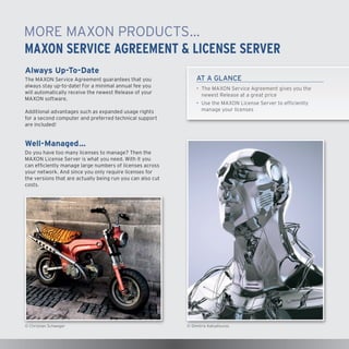 MORE MAXON PRODUCTS…
MAXON SERVICE AGREEMENT & LICENSE SERVER
Always Up-To-Date
The MAXON Service Agreement guarantees that you
always stay up-to-date! For a minimal annual fee you
will automatically receive the newest Release of your
MAXON software.
Additional advantages such as expanded usage rights
for a second computer and preferred technical support
are included!

AT A GLANCE
•	The MAXON Service Agreement gives you the
newest Release at a great price
•	 Use the MAXON License Server to efficiently
manage your licenses

Well-Managed…
Do you have too many licenses to manage? Then the
MAXON License Server is what you need. With it you
can efficiently manage large numbers of licenses across
your network. And since you only require licenses for
the versions that are actually being run you can also cut
costs.

© Christian Schweger

© Dimitris Katsafouros

 