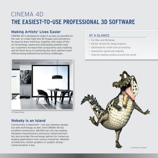 CINEMA4D
The Easiest-to-Use Professional 3D Software
Making Artists‘ Lives Easier
CINEMA4D is designed to make it as easy as possible for
the user to create high-end 3D images and animations.
An easy-to-learn interface, together with state-of-theart technology, speed and outstanding stability help
our customers increase their productivity and creativity
and let them focus on achieving the most optimal result
without being bothered by technical challenges.

AT A GLANCE
•	 For Mac and Windows
•	 64-bit version for large projects
•	 Optimized for multi-core processing
•	 Impressive speed and stability
•	 Used by leading studios around the world

© Chiara Grassi

Nobody is an Island
Connectivity is important – not only between people
but with technology as well. And CINEMA4D has
excellent connections. MAXON not only has leading
hardware manufacturers among its valued partners
but also provides file exchange options for numerous
leading applications from various industries. Whether
architecture, motion graphics or graphic design –
communication is key.

© Clement Vaucelle

 