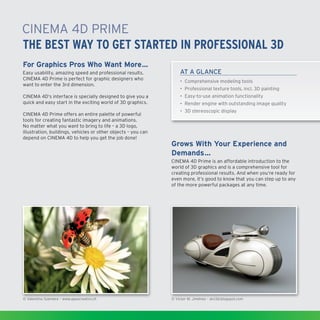 CINEMA4D Prime
THE BEST WAY TO GET STARTED IN PROFESSIONAL 3D
For Graphics Pros Who Want More…
Easy usability, amazing speed and professional results.
CINEMA4D Prime is perfect for graphic designers who
want to enter the 3rd dimension.

AT A GLANCE

CINEMA4D‘s interface is specially designed to give you a
quick and easy start in the exciting world of 3D graphics.

•	 Easy-to-use animation functionality

CINEMA4D Prime offers an entire palette of powerful
tools for creating fantastic imagery and animations.
No matter what you want to bring to life – a 3D logo,
illustration, buildings, vehicles or other objects – you can
depend on CINEMA4D to help you get the job done!

•	 Comprehensive modeling tools
•	 Professional texture tools, incl. 3D painting
•	Render engine with outstanding image quality
•	 3D stereoscopic display

Grows With Your Experience and
Demands…
CINEMA4D Prime is an affordable introduction to the
world of 3D graphics and is a comprehensive tool for
creating professional results. And when you‘re ready for
even more, it‘s good to know that you can step up to any
of the more powerful packages at any time.

© Valentino Szemere – www.apaxcreativi.ch

© Victor M. Jiménez – alvi3d.blogspot.com

 