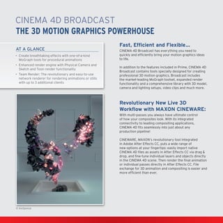 CINEMA4D Broadcast
THE 3D MOTION GRAPHICS POWERHOUSE
AT A GLANCE
•	 Create breathtaking effects with one-of-a-kind
MoGraph tools for procedural animations
•	 Enhanced render engine with Physical Camera and
Sketch and Toon render functionality
•	Team Render: The revolutionary and easy-to-use
network renderer for rendering animations or stills
with up to 3 additional clients

Fast, Efficient and Flexible…
CINEMA4D Broadcast has everything you need to
quickly and efficiently bring your motion graphics ideas
to life.
In addition to the features included in Prime, CINEMA4D
Broadcast contains tools specially designed for creating
professional 3D motion graphics. Broadcast includes
the market-leading MoGraph toolset, expanded render
functionality and a comprehensive library with 3D model,
camera and lighting setups, video clips and much more.

Revolutionary New Live 3D
Workflow with MAXON CINEWARE:
With multi-passes you always have ultimate control
of how your composites look. With its integrated
connectivity to leading compositing applications,
CINEMA4D fits seamlessly into just about any
production pipeline!
CINEWARE, MAXON’s revolutionary tool integrated
in Adobe After Effects CC, puts a wide range of
new options at your fingertips: easily import native
CINEMA4D files as assets in After Effects CC via drag &
drop, and fine-tune individual layers and objects directly
in the CINEMA4D scene. Then render the final animation
or individual passes directly in After Effects CC. File
exchange for 3D animation and compositing is easier and
more efficient than ever.

© AixSponza

 