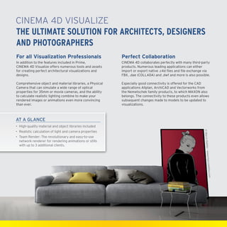 CINEMA4D Visualize
The Ultimate Solution for Architects, Designers
and Photographers
For all Visualization Professionals

Perfect Collaboration

In addition to the features included in Prime,
CINEMA4D Visualize offers numerous tools and assets
for creating perfect architectural visualizations and
designs.

CINEMA4D collaborates perfectly with many third-party
products. Numerous leading applications can either
import or export native .c4d files and file exchange via
FBX, .dae (COLLADA) and .dwf and more is also possible.

Comprehensive object and material libraries, a Physical
Camera that can simulate a wide range of optical
properties for 35mm or movie cameras, and the ability
to calculate realistic lighting combine to make your
rendered images or animations even more convincing
than ever.

Especially good connectivity is offered for the CAD
applications Allplan, ArchiCAD and Vectorworks from
the Nemetschek family products, to which MAXON also
belongs. The connectivity to these products even allows
subsequent changes made to models to be updated to
visualizations.

AT A GLANCE
•	 High-quality material and object libraries included
•	Team Render: The revolutionary and easy-to-use
network renderer for rendering animations or stills
with up to 3 additional clients.

© Marco Dattilo

•	Realistic calculation of light and camera properties

ttilo.com

– www.marcoda

 