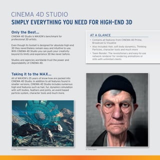 CINEMA4D Studio
Simply Everything You Need for High-End 3D
Only the Best…
CINEMA4D Studio is MAXON’s benchmark for
professional 3D artists.
Even though its toolset is designed for absolute high-end
3D they nevertheless remain easy and intuitive to use.
With CINEMA4D Studio you can push your creativity
beyond its limits and experience 3D like never before.
Studios and agencies worldwide trust the power and
dependability of CINEMA4D.

AT A GLANCE
•	 Contains all features from CINEMA4D Prime,
Broadcast & Visualize
•	 Also included: Hair, soft body dynamics, Thinking
Particles, character tools and much more
•	 Team Render: The revolutionary and easy-to-use
network renderer for rendering animations or
stills with unlimited clients

Taking it to the MAX…
All of MAXON’s 25 years of know-how are packed into
CINEMA4D Studio. In addition to all features found in
smaller versions, CINEMA4D Studio includes numerous
high-end features such as hair, fur, dynamics simulation
with soft bodies, feathers and joints, an event-based
particle system, character tools and much more.

© Kay Tennemann

© Chris Korn

 