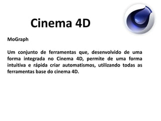 Cinema 4D
MoGraph
Um conjunto de ferramentas que, desenvolvido de uma
forma integrada no Cinema 4D, permite de uma forma
intuitiva e rápida criar automatismos, utilizando todas as
ferramentas base do cinema 4D.
