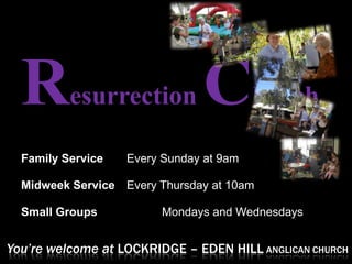 R       esurrection            C        hurch

  Family Service    Every Sunday at 9am

  Midweek Service   Every Thursday at 10am

  Small Groups            Mondays and Wednesdays


You’re welcome at LOCKRIDGE – EDEN HILL ANGLICAN CHURCH
 