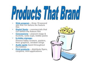 • Slide program – three 10-second
ads that run before the feature
film
• Digital Spots – commercials that
run before the feature film
• Concessions – popcorn bags &
buckets, soda cups, kiddie packs
• In-lobby signage-
Plasma lobby screens, posters,
floor graphics, window clings
• Audio spots heard throughout
the lobbies
• Print products – distribute flyers,
coupons, mini-applications
 