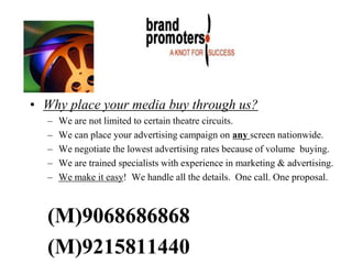 • Why place your media buy through us?
– We are not limited to certain theatre circuits.
– We can place your advertising campaign on any screen nationwide.
– We negotiate the lowest advertising rates because of volume buying.
– We are trained specialists with experience in marketing & advertising.
– We make it easy! We handle all the details. One call. One proposal.
(M)9068686868
(M)9215811440
 