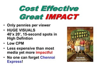 • Only pennies per viewer
• HUGE VISUALS
40’x 20’, 15-second spots in
High Defintion
• Low CPM
• Less expensive than most
media yet more impactful
• No one can forget Chennai
Express!
 