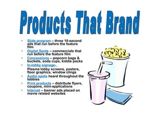 Slide program   – three 10-second ads that run before the feature film Digital Spots   – commercials that run before the feature film Concessions   – popcorn bags & buckets, soda cups, kiddie packs In-lobby signage-  Plasma lobby screens, posters, floor graphics, window clings Audio spots   heard throughout the lobbies Print products   – distribute flyers, coupons, mini-applications Internet   – banner ads placed on movie related websites Products That Brand 