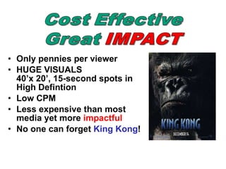 Only pennies per viewer HUGE VISUALS 40’x 20’, 15-second spots in High Defintion Low CPM Less expensive than most media yet more  impactful   No one can forget  King Kong ! 
