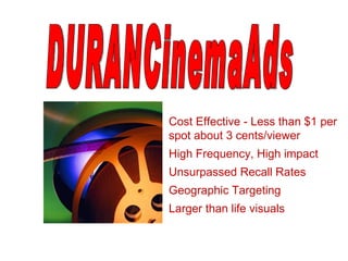 Cost Effective - Less than $1 per spot about 3 cents/viewer  High Frequency, High impact Unsurpassed Recall Rates Geographic Targeting Larger than life visuals DURANCinemaAds  