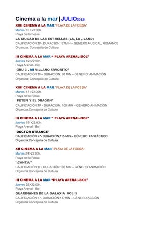 Cinema a la mar | JULIO2018
XXII CINEMA A LA MAR "PLAYA DE LA FOSSA"
Martes 10 >22:00h.
Playa de la Fossa
LA CIUDAD DE LAS ESTRELLAS (LA, LA , LAND)
CALIFICACIÓN:TP- DURACIÓN:127MIN – GÉNERO:MUSICAL, ROMANCE
Organiza: Concejalía de Cultura
III CINEMA A LA MAR “ PLAYA ARENAL-BOL”
Jueves 12>22:00h.
Playa Arenal - Bol
“GRU 3 . MI VILLANO FAVORITO”
CALIFICACIÓN:TP– DURACIÓN: 90 MIN – GÉNERO: ANIMACIÓN
Organiza: Concejalía de Cultura
XXII CINEMA A LA MAR "PLAYA DE LA FOSSA"
Martes 17 >22:00h.
Playa de la Fossa
“PETER Y EL DRAGÓN”
CALIFICACIÓN:TP - DURACIÓN: 100 MIN – GÉNERO:ANIMACIÓN
Organiza:Concejalía de Cultura
III CINEMA A LA MAR “ PLAYA ARENAL-BOL”
Jueves 19 >22:00h.
Playa Arenal - Bol
"DOCTOR STRANGE"
CALIFICACIÓN:+7- DURACIÓN:115 MIN – GÉNERO: FANTÁSTICO
Organiza:Concejalía de Cultura
XII CINEMA A LA MAR "PLAYA DE LA FOSSA"
Martes 24>22:00h.
Playa de la Fossa
"¡CANTA¡"
CALIFICACIÓN:TP- DURACIÓN:100 MIN – GÉNERO:ANIMACIÓN
Organiza:Concejalía de Cultura
III CINEMA A LA MAR “PLAYA ARENAL-BOL”
Jueves 26>22:00h.
Playa Arenal - Bol
GUARDIANES DE LA GALAXIA VOL II
CALIFICACIÓN:+7- DURACIÓN:137MIN – GÉNERO:ACCIÓN
Organiza:Concejalía de Cultura
 