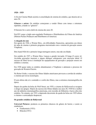 1920 – 1929

A Era do Cinema Mudo assistiu à consolidação do sistema de estúdios, que duraria até os
anos 50.

Gêneros e astros: Os estúdios começaram a vender filmes com temas e estruturas
repetidos, criando os “gêneros”.

O faroeste foi o carro-chefe do cinema dos anos 20.

Em1921 surge o órgão auto-regulador Produtores e Distribuidores de Filmes da América
(Motion Picture Producers and Distributors of America).

A chegada do som
Em agosto de 1926, a Warner Bros., em dificuldades financeiras, apresentou aos donos
de salas de cinema o primeiro programa sincronizado com o sistema de gravação sonora
Vitaphone.

Don Juan(1926) foi o primeiro longa-metragem sonoro, mas não era falado.

Em outubro de 1927, a Warner Bros. Lançou a grande inovação. O longa O cantor de
Jazztinha gravações musicais e alguns diálogos sobrepostos com sincronia labial. O
sucesso do filme levou à instalação de equipamentos de gravação e projeção sonora em
estúdios e cinemas.

Em 1928 quase todos os estúdios abandonaram o Vitaphone e adotaram o processo de
gravação da Western Electric.

No Reino Unido, o sucesso dos filmes falados americanos provocou a corrida de estúdios
e cinemas por novas tecnologias.

O som afetou não só o conteúdo e o estilo dos filmes, mas a estrutura cinematográfica da
época.

Depois da quebra da bolsa de Wall Street, em 1929, o cinema de Hollywood se recupera
e atinge seu apogeu. Depois do sucesso dos filmes falados nos anos 20, 1930 foi o melhor
ano da indústria cinematográfica americana, com recordes de bilheteria e lucros altos dos
estúdios. No entanto, em 1931 a depressão decorrente da queda da bolsa em 1929 afetou
o cinema e a arrecadação despencou.

Os grandes estúdios de Hollywood

Universal Pictures: produziu os primeiros clássicos do gênero de horror, e assim se
estabeleceu.
    • Frankenstein (1931)
    • Drácula (1931)
 