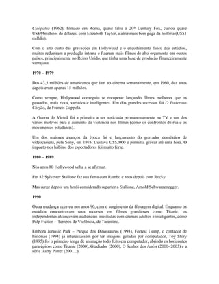Cleópatra (1962), filmado em Roma, quase faliu a 20th Century Fox, custou quase
US$44milhões de dólares, com Elizabeth Taylor, a atriz mais bem paga da história (US$1
milhão).

Com o alto custo das gravações em Hollywood e o encolhimento físico dos estúdios,
muitos reduziram a produção interna e fizeram mais filmes de alto orçamento em outros
países, principalmente no Reino Unido, que tinha uma base de produção financeiramente
vantajosa.

1970 – 1979

Dos 43,5 milhões de americanos que iam ao cinema semanalmente, em 1960, dez anos
depois eram apenas 15 milhões.

Como sempre, Hollywood conseguiu se recuperar lançando filmes melhores que os
passados, mais ricos, variados e inteligentes. Um dos grandes sucessos foi O Poderoso
Chefão, de Francis Coppola.

A Guerra do Vietnã foi a primeira a ser noticiada permanentemente na TV e um dos
vários motivos para o aumento da violência nos filmes (como os confrontos de rua e os
movimentos estudantis).

Um dos maiores avanços da época foi o lançamento do gravador doméstico de
videocassete, pela Sony, em 1975. Custava US$2000 e permitia gravar até uma hora. O
impacto nos hábitos dos espectadores foi muito forte.

1980 – 1989

Nos anos 80 Hollywood volta a se afirmar.

Em 82 Sylvester Stallone faz sua fama com Rambo e anos depois com Rocky.

Mas surge depois um herói considerado superior a Stallone, Arnold Schwarzenegger.

1990

Outra mudança ocorreu nos anos 90, com o surgimento da filmagem digital. Enquanto os
estúdios concentravam seus recursos em filmes grandiosos como Titanic, os
independentes alcançavam audiências inusitadas com dramas adultos e inteligentes, como
Pulp Fiction – Tempos de Violência, de Tarantino.

Embora Jurassic Park – Parque dos Dinossauros (1993), Forrest Gump, o contador de
histórias (1994) já interessassem por ter imagens geradas por computador, Toy Story
(1995) foi o primeiro longa de animação todo feito em computador, abrindo os horizontes
para épicos como Titanic (2000), Gladiador (2000), O Senhor dos Anéis (2000- 2003) e a
série Harry Potter (2001...).
 