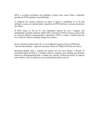 DVD: a evolução tecnológica está mudando a forma como vemos filmes e aparelhos
portáteis de DVD ampliam as possibilidades.

A audiência dos cinemas diminuiu em todos os lugares à medidaque as tvs de alta
definição, recursos de interatividade e aparelhos de DVD facilitam o consumo doméstico
dos filmes.

O DVD surgiu no fim de 97, com reprodução superior de som e imagem, alta
durabilidade e tamanho reduzido. Desde 2005 o mercado de DVD se tornou a maior fonte
de renda da indústria cinematográfica, superando o VHS e o cinema, criando assim um
novo canal de venda de catálogos antigos dos estúdios.


Blu-Ray: formato de disco óptico de 12 cm de diâmetro (igual ao CD e ao DVD) para
vídeo de alta definição e capaz de armazenar filmes até 1080p Full HD de até 4 horas.

Download Digital: Hoje a indústria do cinema tem um novo desafio: a Internet. O
download digital de filmes e a exibição online se tornaram uma realidade que alimenta
temores de piratariageneralizada e colapso dos cinemas. Hollywood porém, já superou
outras fobias e sabe se adaptar as novas tecnologiaslucrando com elas.
 