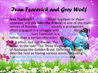 Ivan Tsarevich and Grey Wolf
• Ivan Tsarevich (Russian: Ива́н Царе́вич or Иван-
царевич, literally John the Prince) is one of the main
heroes of Russian folklore, usually a protagonist,
often engaged in a struggle with Koschei. Along with
Ivan the Fool, Ivan Tsarevich is a placeholder name
rather than a certain character.
• He is often, but not always, the youngest son of
three. In the tale "The Three Kingdoms", he is a son
of Nastasya the Golden Braid. Different legends
describe Ivan as having various wives, including
Yelena the Beautiful, Vasilisa the Wise and
Marya Morevna.
 