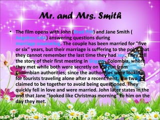 Mr. and Mrs. Smith
• The film opens with John (Brad Pitt) and Jane Smith (
Angelina Jolie) answering questions during
marriage counseling. The couple has been married for "five
or six" years, but their marriage is suffering to the point that
they cannot remember the last time they had sex. They tell
the story of their first meeting in Bogotá, Colombia, where
they met while both were secretly on the run from
Colombian authorities; since the authorities were looking
for tourists traveling alone after a recent heist, the two
claimed to be together to avoid being questioned. They
quickly fell in love and were married. John later states in the
end that Jane "looked like Christmas morning" to him on the
day they met.
 
