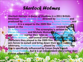 Sherlock Holmes
• Sherlock Holmes: A Game of Shadows is a 2011 British-
American action mystery film directed by Guy Ritchie and
produced by Joel Silver, Lionel Wigram, Susan Downey, and
Dan Lin. It is a sequel to the 2009 film Sherlock Holmes,
based on the character of the same name created by
Sir Arthur Conan Doyle. The screenplay is written by
Kieran Mulroney and Michele Mulroney. Robert Downey, Jr.
and Jude Law reprise their roles as Sherlock Holmes and
Dr. John Watson, and several other actors appear as
characters they played in the 2009 film. Holmes and Watson
join forces to outwit and bring down their most cunning
adversary, Professor Moriarty, played by Jared Harris. The
film is specifically influenced by Conan Doyle's work
The Final Problem, but it is an independent story rather than
a strict adaptation.
 