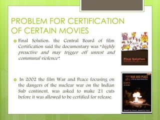 PROBLEM FOR CERTIFICATION
OF CERTAIN MOVIES
 Final Solution: the Central Board of film
Certification said the documentary was “highly
proactive and may trigger off unrest and
communal violence”.
 In 2002 the film War and Peace focusing on
the dangers of the nuclear war on the Indian
Sub continent, was asked to make 21 cuts
before it was allowed to be certified for release.
 