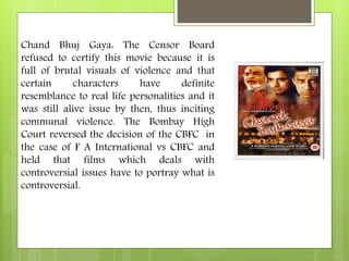 Chand Bhuj Gaya: The Censor Board
refused to certify this movie because it is
full of brutal visuals of violence and that
certain characters have definite
resemblance to real life personalities and it
was still alive issue by then, thus inciting
communal violence. The Bombay High
Court reversed the decision of the CBFC in
the case of F A International vs CBFC and
held that films which deals with
controversial issues have to portray what is
controversial.
 