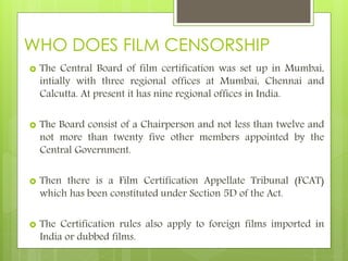 WHO DOES FILM CENSORSHIP
 The Central Board of film certification was set up in Mumbai,
intially with three regional offices at Mumbai, Chennai and
Calcutta. At present it has nine regional offices in India.
 The Board consist of a Chairperson and not less than twelve and
not more than twenty five other members appointed by the
Central Government.
 Then there is a Film Certification Appellate Tribunal (FCAT)
which has been constituted under Section 5D of the Act.
 The Certification rules also apply to foreign films imported in
India or dubbed films.
 