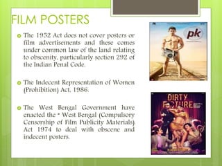 FILM POSTERS
 The 1952 Act does not cover posters or
film advertisements and these comes
under common law of the land relating
to obscenity, particularly section 292 of
the Indian Penal Code.
 The Indecent Representation of Women
(Prohibition) Act, 1986.
 The West Bengal Government have
enacted the “ West Bengal (Compulsory
Censorship of Film Publicity Materials)
Act 1974 to deal with obscene and
indecent posters.
 