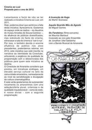 Cinema ao Luar
Proposta para o ano de 2012


Lamentamos o facto de não se ter              A Invenção de Hugo
realizado a iniciativa Cinema ao Luar, em     de Martin Scorsese
2011.
Hoje, podemos dizer que sentimos a falta      Aquele Querido Mês de Agosto
desta iniciativa. Apreciamo-la. Gostamos      de Miguel Gomes
do espaço onde se realiza – os claustros
do museu Amadeo de Souza-Cardoso –,           Os Faroleiros (filme-concerto)
da afluência de públicos diversificados,      de Maurice Mariaud
mas sobretudo do facto do cinema,             musicado ao vivo pelo Ensemble
extravasar a sala do cinema e “sair à rua”.   de Jonathan Uliel Saldanha
Por isso, e também devido à enorme            com a Banda Musical de Amarante
afluência de público nos anos
precedentes, pretendemos retomar, em
2012, esta iniciativa que está inscrita na
narrativa da identidade do Cineclube,
articulando a exigência da qualidade de
programação com a idiossincrasia dos
públicos para quem esta iniciativa se
destina.
O Cineclube de Amarante considera que
prestou, em iniciativas análogas, um
elevado serviço cultural no seio da
comunidade amarantina, nomeadamente
ao nível da sensibilização e divulgação
da cultura cinematográfica.
E este verão gostaríamos de surpreender
novamente os amarantinos com uma
seleção/oferta plural, criteriosa e de
qualidade inquestionável – como de resto,
é nossa divisa - com a seguinte
programação:
 