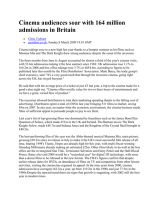 Cinema audiences soar with 164 million admissions in Britain<br />Chris Tryhorn <br />guardian.co.uk, Sunday 8 March 2009 19.01 GMT <br />Cinema takings rose to a new high last year thanks to a bumper summer as hit films such as Mamma Mia and The Dark Knight drew strong audiences despite the onset of the recession.<br />The three months from June to August accounted for almost a third of the year's cinema visits, with 53.6m admissions making it the best summer since 1969. UK admissions rose 1.1% to 164.2m in 2008 and box office takings rose 3.7% to £854.4m, according to figures to be published later this month by the Film Distributors' Association. Mark Batey, the trade group's chief executive, said: quot;
It's a very good result that through the recession cinema, going right across the UK, has stayed buoyant.quot;
<br />He said that with the average price of a ticket at just £5 last year, a trip to the cinema made for a good-value night out. quot;
Cinema offers terrific value for two or three hours of entertainment and we have a great, varied flow of product.quot;
<br />The recession allowed distributors to trim their marketing spending thanks to the falling cost of advertising. Distributors spent a total of £305m last year bringing 531 films to market, saving £9m on 2007. In any year, no matter what the economic environment, the cinema business needs films of sufficient appeal to persuade people to pay to see them.<br />Last year's list of top-grossing films was dominated by franchises such as the James Bond film Quantum of Solace, which made £51m in the UK and Ireland. The Batman movie The Dark Knight, below, made £48.7m and Indiana Jones and the Kingdom of the Crystal Skull brought in £40.2m.<br />The best-performing film of the year was the Abba-themed musical Mamma Mia, main picture, grossing £69.2m since its release in July to make it the UK's most successful film release of all time, beating 1998's Titanic. Hopes are already high for this year, with multi-Oscar-winning Slumdog Millionaire already making an estimated £25m. Other films likely to do well at the box office are the re-imagined Star Trek, Terminator Salvation and Harry Potter and the Half-Blood Prince. Batey also said 2009 would be a quot;
watershed yearquot;
 for digital 3D technology, with more than a dozen films to be released in the new format. The FDA's figures confirm that despite earlier release dates for DVDs, an abundance of films on TV and competition from other leisure activities, visiting the cinema has regained its appeal. In the nine years from 2000, cinema admissions have averaged 162.3m a year, up from 119.2m in the 1990s and just 77.5m in the 1980s.Despite the upward trend there are signs that growth is stagnating, with 2002 still the best year in modern times.<br />