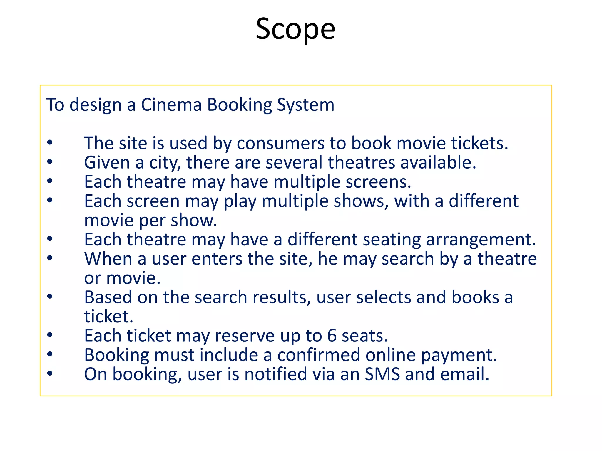 Scope
To design a Cinema Booking System
• The site is used by consumers to book movie tickets.
• Given a city, there are several theatres available.
• Each theatre may have multiple screens.
• Each screen may play multiple shows, with a different
movie per show.
• Each theatre may have a different seating arrangement.
• When a user enters the site, he may search by a theatre
or movie.
• Based on the search results, user selects and books a
ticket.
• Each ticket may reserve up to 6 seats.
• Booking must include a confirmed online payment.
• On booking, user is notified via an SMS and email.
 