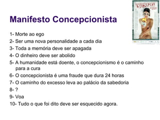 Manifesto Concepcionista 1- Morte ao ego 2- Ser uma nova personalidade a cada dia 3- Toda a memória deve ser apagada 4- O dinheiro deve ser abolido 5- A humanidade está doente, o concepcionismo é o caminho para a cura 6- O concepcionista é uma fraude que dura 24 horas 7- O caminho do excesso leva ao palácio da sabedoria 8- ? 9- Voa 10- Tudo o que foi dito deve ser esquecido agora. 