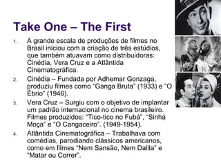 Take One – The First A grande escala de produções de filmes no Brasil iniciou com a criação de três estúdios, que também atuavam como distribuidoras: Cinédia, Vera Cruz e a Atlântida Cinematográfica. Cinédia – Fundada por Adhemar Gonzaga, produziu filmes como “Ganga Bruta” (1933) e “O Ébrio” (1946). Vera Cruz – Surgiu com o objetivo de implantar um padrão internacional no cinema brasileiro. Filmes produzidos: “Tico-tico no Fubá”, “Sinhá Moça” e “O Cangaceiro”. (1949-1954). Atlântida Cinematográfica – Trabalhava com comédias, parodiando clássicos americanos, como em filmes “Nem Sansão, Nem Dalila” e “Matar ou Correr”.  