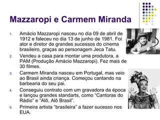 Mazzaropi e Carmem Miranda Amácio Mazzaropi nasceu no dia 09 de abril de 1912 e faleceu no dia 13 de junho de 1981. Foi ator e diretor de grandes sucessos do cinema brasileiro, graças ao personagem Jeca Tatu.  Vendeu a casa para montar uma produtora, a PAM (Produção Amácio Mazzaropi). Fez mais de 30 filmes. Carmem Miranda nasceu em Portugal, mas veio ao Brasil ainda criança. Começou cantando na barbearia do seu pai. Conseguiu contrato com um gravadora da época e lançou grandes standarts, como “Cantoras do Rádio” e “Alô, Alô Brasil”. Primeira artista “brasileira” a fazer sucesso nos EUA. 