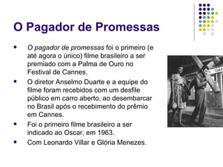 O Pagador de Promessas O pagador de promessas  foi o primeiro (e até agora o único) filme brasileiro a ser premiado com a Palma de Ouro no Festival de Cannes.  O diretor Anselmo Duarte e a equipe do filme foram recebidos com um desfile público em carro aberto, ao desembarcar no Brasil após o recebimento do prêmio em Cannes.  Foi o primeiro filme brasileiro a ser indicado ao Oscar, em 1963.  Com Leonardo Villar e Glória Menezes. 