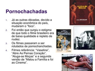 Pornochachadas Já as outras décadas, devido a situação econômica do país, mudaram o “foco”. Foi então que surgiu o estigma de que todo o filme brasileiro era de baixa qualidade e repleto de nudez. Os filmes passaram a ser rotulados de pornochanchadas. Filmes referência: “Vaselina”, “Abre As Pernas Coração”, “Aluga-se Moças” e a segunda versão de “Matou a Família e foi ao Cinema”. 