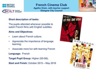 French Cinema Club
Agathe Orain, with teacher support
Glasgow City Council
Short description of tasks:
The pupils attended whenever possible to
watch French films with English subtitles.
Aims and Objectives:
• Learn about French culture;
• Appreciate the importance of language
learning;
• Associate more fun with learning French
Language: French
Target Pupil Group: Higher (S5-S6).
Start and Finish: October 2015 – May 2016
 