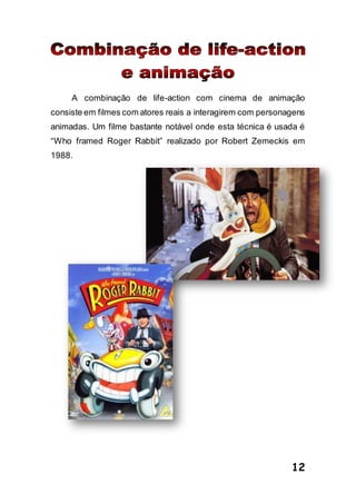12
A combinação de life-action com cinema de animação
consiste em filmes com atores reais a interagirem com personagens
animadas. Um filme bastante notável onde esta técnica é usada é
“Who framed Roger Rabbit” realizado por Robert Zemeckis em
1988.
 