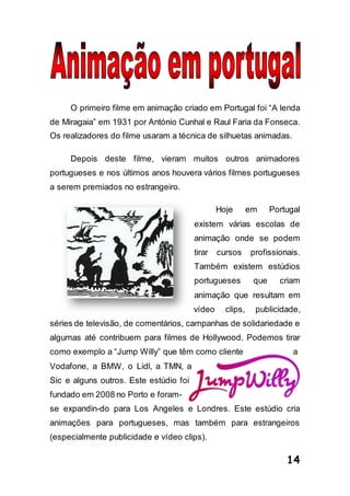14
O primeiro filme em animação criado em Portugal foi “A lenda
de Miragaia” em 1931 por António Cunhal e Raul Faria da Fonseca.
Os realizadores do filme usaram a técnica de silhuetas animadas.
Depois deste filme, vieram muitos outros animadores
portugueses e nos últimos anos houvera vários filmes portugueses
a serem premiados no estrangeiro.
Hoje em Portugal
existem várias escolas de
animação onde se podem
tirar cursos profissionais.
Também existem estúdios
portugueses que criam
animação que resultam em
vídeo clips, publicidade,
séries de televisão, de comentários, campanhas de solidariedade e
algumas até contribuem para filmes de Hollywood. Podemos tirar
como exemplo a “Jump Willy” que têm como cliente a
Vodafone, a BMW, o Lidl, a TMN, a
Sic e alguns outros. Este estúdio foi
fundado em 2008 no Porto e foram-
se expandin-do para Los Angeles e Londres. Este estúdio cria
animações para portugueses, mas também para estrangeiros
(especialmente publicidade e vídeo clips).
 